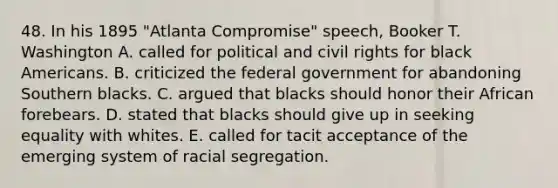 48. In his 1895 "Atlanta Compromise" speech, Booker T. Washington A. called for political and civil rights for black Americans. B. criticized the federal government for abandoning Southern blacks. C. argued that blacks should honor their African forebears. D. stated that blacks should give up in seeking equality with whites. E. called for tacit acceptance of the emerging system of racial segregation.