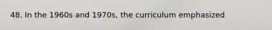 48. In the 1960s and 1970s, the curriculum emphasized