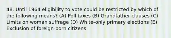 48. Until 1964 eligibility to vote could be restricted by which of the following means? (A) Poll taxes (B) Grandfather clauses (C) Limits on woman suffrage (D) White-only primary elections (E) Exclusion of foreign-born citizens