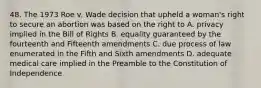 48. The 1973 Roe v. Wade decision that upheld a woman's right to secure an abortion was based on the right to A. privacy implied in the Bill of Rights B. equality guaranteed by the fourteenth and Fifteenth amendments C. due process of law enumerated in the Fifth and Sixth amendments D. adequate medical care implied in the Preamble to the Constitution of Independence