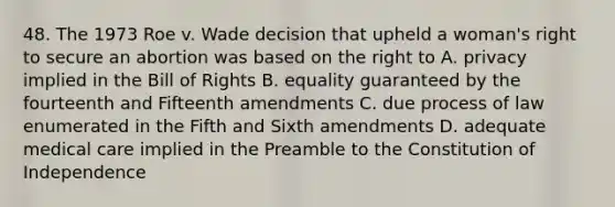 48. The 1973 Roe v. Wade decision that upheld a woman's right to secure an abortion was based on the right to A. privacy implied in the Bill of Rights B. equality guaranteed by the fourteenth and Fifteenth amendments C. due process of law enumerated in the Fifth and Sixth amendments D. adequate medical care implied in the Preamble to the Constitution of Independence