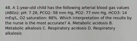 48. A 1-year-old child has the following arterial blood gas values (ABGs): pH: 7.28, PCO2: 58 mm Hg, PO2: 77 mm Hg, HCO3: 14 mEq/L, O2 saturation: 88%. Which interpretation of the results by the nurse is the most accurate? A. Metabolic acidosis B. Metabolic alkalosis C. Respiratory acidosis D. Respiratory alkalosis