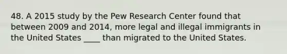 48. A 2015 study by the Pew Research Center found that between 2009 and 2014, more legal and illegal immigrants in the United States ____ than migrated to the United States.