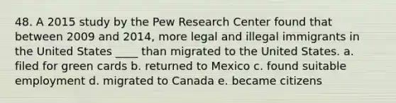 48. A 2015 study by the Pew Research Center found that between 2009 and 2014, more legal and illegal immigrants in the United States ____ than migrated to the United States. a. filed for green cards b. returned to Mexico c. found suitable employment d. migrated to Canada e. became citizens