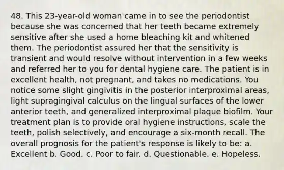 48. This 23-year-old woman came in to see the periodontist because she was concerned that her teeth became extremely sensitive after she used a home bleaching kit and whitened them. The periodontist assured her that the sensitivity is transient and would resolve without intervention in a few weeks and referred her to you for dental hygiene care. The patient is in excellent health, not pregnant, and takes no medications. You notice some slight gingivitis in the posterior interproximal areas, light supragingival calculus on the lingual surfaces of the lower anterior teeth, and generalized interproximal plaque biofilm. Your treatment plan is to provide oral hygiene instructions, scale the teeth, polish selectively, and encourage a six-month recall. The overall prognosis for the patient's response is likely to be: a. Excellent b. Good. c. Poor to fair. d. Questionable. e. Hopeless.