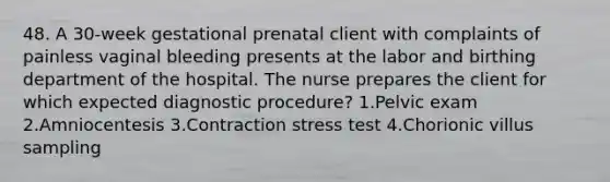 48. A 30-week gestational prenatal client with complaints of painless vaginal bleeding presents at the labor and birthing department of the hospital. The nurse prepares the client for which expected diagnostic procedure? 1.Pelvic exam 2.Amniocentesis 3.Contraction stress test 4.Chorionic villus sampling