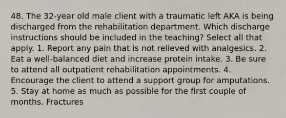 48. The 32-year old male client with a traumatic left AKA is being discharged from the rehabilitation department. Which discharge instructions should be included in the teaching? Select all that apply. 1. Report any pain that is not relieved with analgesics. 2. Eat a well-balanced diet and increase protein intake. 3. Be sure to attend all outpatient rehabilitation appointments. 4. Encourage the client to attend a support group for amputations. 5. Stay at home as much as possible for the first couple of months. Fractures