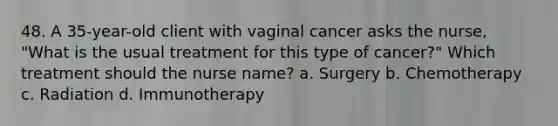 48. A 35-year-old client with vaginal cancer asks the nurse, "What is the usual treatment for this type of cancer?" Which treatment should the nurse name? a. Surgery b. Chemotherapy c. Radiation d. Immunotherapy