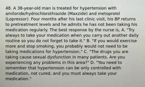 48. A 38-year-old man is treated for hypertension with amiloride/hydrochlorothiazide (Maxzide) and metoprolol (Lopressor). Four months after his last clinic visit, his BP returns to pretreatment levels and he admits he has not been taking his medication regularly. The best response by the nurse is, A. "Try always to take your medication when you carry out another daily routine so you do not forget to take it." B. "If you would exercise more and stop smoking, you probably would not need to be taking medications for hypertension." C. "The drugs you are taking cause sexual dysfunction in many patients. Are you experiencing any problems in this area?" D. "You need to remember that hypertension can be only controlled with medication, not cured, and you must always take your medication."