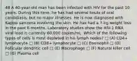 48 A 40-year-old man has been infected with HIV for the past 10 years. During this time, he has had several bouts of oral candidiasis, but no major illnesses. He is now diagnosed with Kaposi sarcoma involving the skin. He has had a 7-kg weight loss in the past 6 months. Laboratory studies show the HIV-1 RNA viral load is currently 60,000 copies/mL. Which of the following types of cells is most depleted in his lymph nodes? □ (A) CD4+ lymphocyte □ (B) CD8+ lymphocyte □ (C) Eosinophil □ (D) Follicular dendritic cell □ (E) Macrophage □ (F) Natural killer cell □ (G) Plasma cell