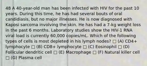 48 A 40-year-old man has been infected with HIV for the past 10 years. During this time, he has had several bouts of oral candidiasis, but no major illnesses. He is now diagnosed with Kaposi sarcoma involving the skin. He has had a 7-kg weight loss in the past 6 months. Laboratory studies show the HIV-1 RNA viral load is currently 60,000 copies/mL. Which of the following types of cells is most depleted in his lymph nodes? □ (A) CD4+ lymphocyte □ (B) CD8+ lymphocyte □ (C) Eosinophil □ (D) Follicular dendritic cell □ (E) Macrophage □ (F) Natural killer cell □ (G) Plasma cell