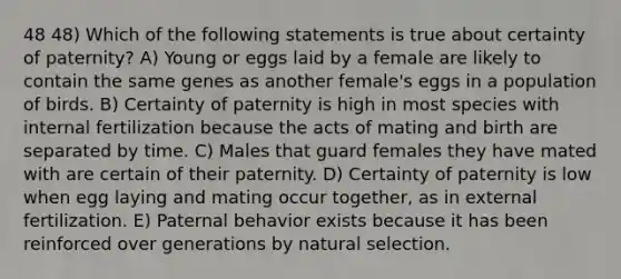 48 48) Which of the following statements is true about certainty of paternity? A) Young or eggs laid by a female are likely to contain the same genes as another female's eggs in a population of birds. B) Certainty of paternity is high in most species with internal fertilization because the acts of mating and birth are separated by time. C) Males that guard females they have mated with are certain of their paternity. D) Certainty of paternity is low when egg laying and mating occur together, as in external fertilization. E) Paternal behavior exists because it has been reinforced over generations by natural selection.