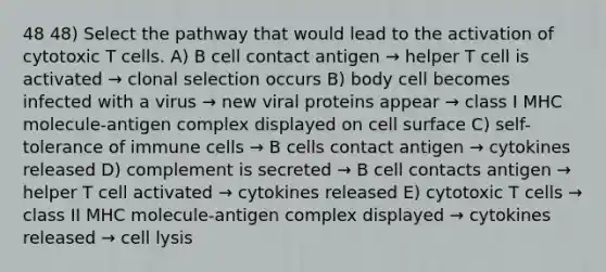 48 48) Select the pathway that would lead to the activation of cytotoxic T cells. A) B cell contact antigen → helper T cell is activated → clonal selection occurs B) body cell becomes infected with a virus → new viral proteins appear → class I MHC molecule-antigen complex displayed on cell surface C) self-tolerance of immune cells → B cells contact antigen → cytokines released D) complement is secreted → B cell contacts antigen → helper T cell activated → cytokines released E) cytotoxic T cells → class II MHC molecule-antigen complex displayed → cytokines released → cell lysis