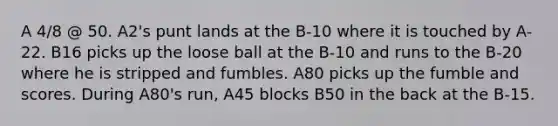 A 4/8 @ 50. A2's punt lands at the B-10 where it is touched by A-22. B16 picks up the loose ball at the B-10 and runs to the B-20 where he is stripped and fumbles. A80 picks up the fumble and scores. During A80's run, A45 blocks B50 in the back at the B-15.