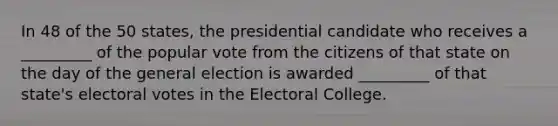 In 48 of the 50 states, the presidential candidate who receives a _________ of the popular vote from the citizens of that state on the day of the general election is awarded _________ of that state's electoral votes in the Electoral College.