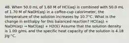 48. When 50.0 mL of 1.60 M of HCl(aq) is combined with 50.0 mL of 1.70 M of NaOH(aq) in a coffee-cup calorimeter, the temperature of the solution increases by 10.7°C. What is the change in enthalpy for this balanced reaction? HCl(aq) + NaOH(aq) → NaCl(aq) + H2O() Assume that the solution density is 1.00 g/mL and the specific heat capacity of the solution is 4.18 J/g⋅°C.