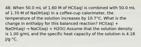 48. When 50.0 mL of 1.60 M of HCl(aq) is combined with 50.0 mL of 1.70 M of NaOH(aq) in a coffee-cup calorimeter, the temperature of the solution increases by 10.7°C. What is the change in enthalpy for this balanced reaction? HCl(aq) + NaOH(aq) → NaCl(aq) + H2O() Assume that the solution density is 1.00 g/mL and the specific heat capacity of the solution is 4.18 J/g⋅°C.