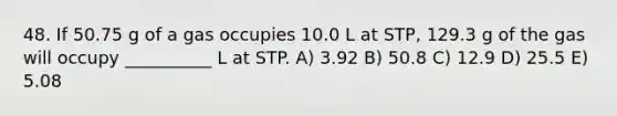 48. If 50.75 g of a gas occupies 10.0 L at STP, 129.3 g of the gas will occupy __________ L at STP. A) 3.92 B) 50.8 C) 12.9 D) 25.5 E) 5.08