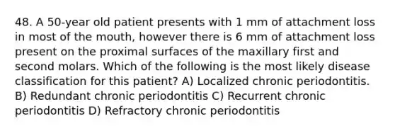 48. A 50-year old patient presents with 1 mm of attachment loss in most of the mouth, however there is 6 mm of attachment loss present on the proximal surfaces of the maxillary first and second molars. Which of the following is the most likely disease classification for this patient? A) Localized chronic periodontitis. B) Redundant chronic periodontitis C) Recurrent chronic periodontitis D) Refractory chronic periodontitis