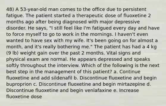 48) A 53-year-old man comes to the office due to persistent fatigue. The patient started a therapeutic dose of fluoxetine 2 months ago after being diagnosed with major depressive disorder. He says, "I still feel like I'm fatigued every day and have to force myself to go to work in the mornings. I haven't even wanted to have sex with my wife. It's been going on for almost a month, and it's really bothering me." The patient has had a 4 kg (9 lb) weight gain over the past 2 months. Vital signs and physical exam are normal. He appears depressed and speaks softly throughout the interview. Which of the following is the next best step in the management of this patient? a. Continue fluoxetine and add sildenafil b. Discontinue fluoxetine and begin buproprion c. Discontinue fluoxetine and begin mirtazepine d. Discontinue fluoxetine and begin venlafaxine e. Increase fluoxetine dose