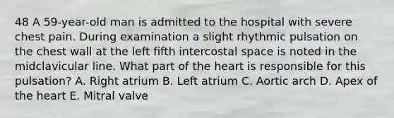 48 A 59-year-old man is admitted to the hospital with severe chest pain. During examination a slight rhythmic pulsation on the chest wall at the left fifth intercostal space is noted in the midclavicular line. What part of the heart is responsible for this pulsation? A. Right atrium B. Left atrium C. Aortic arch D. Apex of the heart E. Mitral valve