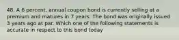 48. A 6 percent, annual coupon bond is currently selling at a premium and matures in 7 years. The bond was originally issued 3 years ago at par. Which one of the following statements is accurate in respect to this bond today