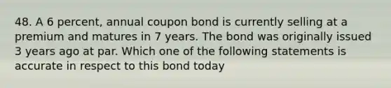 48. A 6 percent, annual coupon bond is currently selling at a premium and matures in 7 years. The bond was originally issued 3 years ago at par. Which one of the following statements is accurate in respect to this bond today