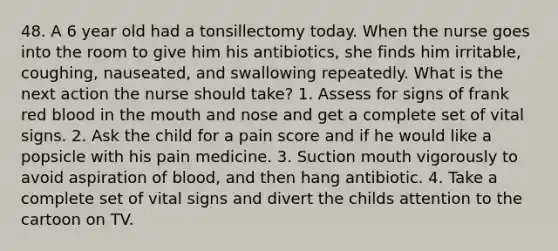 48. A 6 year old had a tonsillectomy today. When the nurse goes into the room to give him his antibiotics, she finds him irritable, coughing, nauseated, and swallowing repeatedly. What is the next action the nurse should take? 1. Assess for signs of frank red blood in the mouth and nose and get a complete set of vital signs. 2. Ask the child for a pain score and if he would like a popsicle with his pain medicine. 3. Suction mouth vigorously to avoid aspiration of blood, and then hang antibiotic. 4. Take a complete set of vital signs and divert the childs attention to the cartoon on TV.