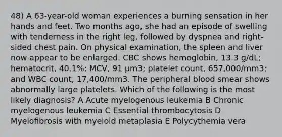 48) A 63-year-old woman experiences a burning sensation in her hands and feet. Two months ago, she had an episode of swelling with tenderness in the right leg, followed by dyspnea and right-sided chest pain. On physical examination, the spleen and liver now appear to be enlarged. CBC shows hemoglobin, 13.3 g/dL; hematocrit, 40.1%; MCV, 91 µm3; platelet count, 657,000/mm3; and WBC count, 17,400/mm3. The peripheral blood smear shows abnormally large platelets. Which of the following is the most likely diagnosis? A Acute myelogenous leukemia B Chronic myelogenous leukemia C Essential thrombocytosis D Myeloﬁbrosis with myeloid metaplasia E Polycythemia vera