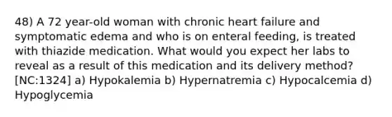 48) A 72 year-old woman with chronic heart failure and symptomatic edema and who is on enteral feeding, is treated with thiazide medication. What would you expect her labs to reveal as a result of this medication and its delivery method? [NC:1324] a) Hypokalemia b) Hypernatremia c) Hypocalcemia d) Hypoglycemia