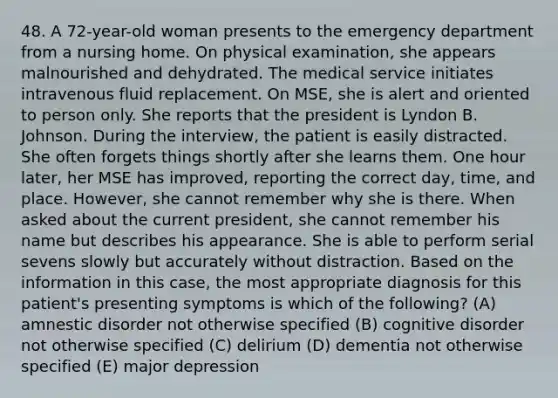 48. A 72-year-old woman presents to the emergency department from a nursing home. On physical examination, she appears malnourished and dehydrated. The medical service initiates intravenous fluid replacement. On MSE, she is alert and oriented to person only. She reports that the president is Lyndon B. Johnson. During the interview, the patient is easily distracted. She often forgets things shortly after she learns them. One hour later, her MSE has improved, reporting the correct day, time, and place. However, she cannot remember why she is there. When asked about the current president, she cannot remember his name but describes his appearance. She is able to perform serial sevens slowly but accurately without distraction. Based on the information in this case, the most appropriate diagnosis for this patient's presenting symptoms is which of the following? (A) amnestic disorder not otherwise specified (B) cognitive disorder not otherwise specified (C) delirium (D) dementia not otherwise specified (E) major depression