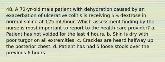 48. A 72-yr-old male patient with dehydration caused by an exacerbation of ulcerative colitis is receiving 5% dextrose in normal saline at 125 mL/hour. Which assessment finding by the nurse is most important to report to the health care provider? a. Patient has not voided for the last 4 hours. b. Skin is dry with poor turgor on all extremities. c. Crackles are heard halfway up the posterior chest. d. Patient has had 5 loose stools over the previous 6 hours.