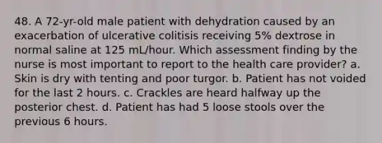 48. A 72-yr-old male patient with dehydration caused by an exacerbation of ulcerative colitisis receiving 5% dextrose in normal saline at 125 mL/hour. Which assessment finding by the nurse is most important to report to the health care provider? a. Skin is dry with tenting and poor turgor. b. Patient has not voided for the last 2 hours. c. Crackles are heard halfway up the posterior chest. d. Patient has had 5 loose stools over the previous 6 hours.