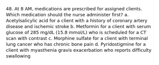 48. At 8 AM, medications are prescribed for assigned clients. Which medication should the nurse administer first? a. Acetylsalicylic acid for a client with a history of coronary artery disease and ischemic stroke b. Metformin for a client with serum glucose of 285 mg/dL (15.8 mmol/L) who is scheduled for a CT scan with contrast c. Morphine sulfate for a client with terminal lung cancer who has chronic bone pain d. Pyridostigmine for a client with myasthenia gravis exacerbation who reports difficulty swallowing