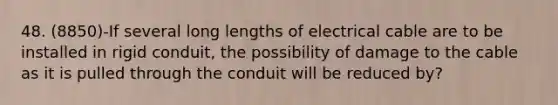 48. (8850)-If several long lengths of electrical cable are to be installed in rigid conduit, the possibility of damage to the cable as it is pulled through the conduit will be reduced by?