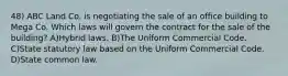 48) ABC Land Co. is negotiating the sale of an office building to Mega Co. Which laws will govern the contract for the sale of the building? A)Hybrid laws. B)The Uniform Commercial Code. C)State statutory law based on the Uniform Commercial Code. D)State common law.