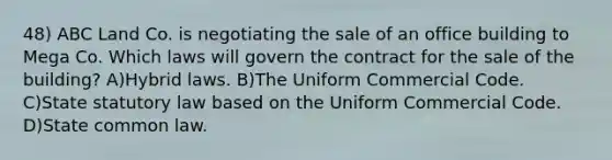 48) ABC Land Co. is negotiating the sale of an office building to Mega Co. Which laws will govern the contract for the sale of the building? A)Hybrid laws. B)The Uniform Commercial Code. C)State statutory law based on the Uniform Commercial Code. D)State common law.