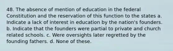 48. The absence of mention of education in the federal Constitution and the reservation of this function to the states a. Indicate a lack of interest in education by the nation's founders. b. Indicate that the founders were partial to private and church related schools. c. Were oversights later regretted by the founding fathers. d. None of these.