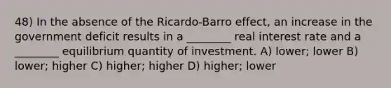 48) In the absence of the Ricardo-Barro effect, an increase in the government deficit results in a ________ real interest rate and a ________ equilibrium quantity of investment. A) lower; lower B) lower; higher C) higher; higher D) higher; lower