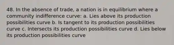 48. In the absence of trade, a nation is in equilibrium where a community indifference curve: a. Lies above its production possibilities curve b. Is tangent to its production possibilities curve c. Intersects its production possibilities curve d. Lies below its production possibilities curve