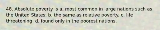 48. Absolute poverty is a. most common in large nations such as the United States. b. the same as relative poverty. c. life threatening. d. found only in the poorest nations.