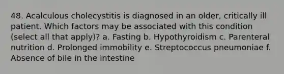 48. Acalculous cholecystitis is diagnosed in an older, critically ill patient. Which factors may be associated with this condition (select all that apply)? a. Fasting b. Hypothyroidism c. Parenteral nutrition d. Prolonged immobility e. Streptococcus pneumoniae f. Absence of bile in the intestine