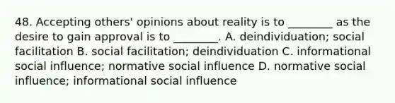 48. Accepting others' opinions about reality is to ________ as the desire to gain approval is to ________. A. deindividuation; social facilitation B. social facilitation; deindividuation C. informational social influence; normative social influence D. normative social influence; informational social influence