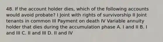 48. If the account holder dies, which of the following accounts would avoid probate? I Joint with rights of survivorship II Joint tenants in common III Payment on death IV Variable annuity holder that dies during the accumulation phase A. I and II B. I and III C. II and III D. II and IV