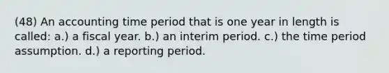 (48) An accounting time period that is one year in length is called: a.) a fiscal year. b.) an interim period. c.) the time period assumption. d.) a reporting period.