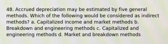 48. Accrued depreciation may be estimated by five general methods. Which of the following would be considered as indirect methods? a. Capitalized income and market methods b. Breakdown and engineering methods c. Capitalized and engineering methods d. Market and breakdown methods