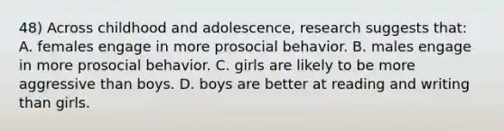 48) Across childhood and adolescence, research suggests that: A. females engage in more prosocial behavior. B. males engage in more prosocial behavior. C. girls are likely to be more aggressive than boys. D. boys are better at reading and writing than girls.