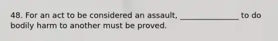 48. For an act to be considered an assault, _______________ to do bodily harm to another must be proved.