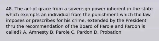 48. The act of grace from a sovereign power inherent in the state which exempts an individual from the punishment which the law imposes or prescribes for his crime, extended by the President thru the recommendation of the Board of Parole and Pardon is called? A. Amnesty B. Parole C. Pardon D. Probation ​