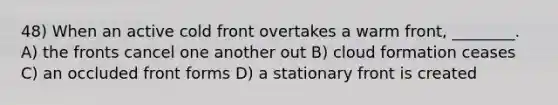 48) When an active cold front overtakes a warm front, ________. A) the fronts cancel one another out B) cloud formation ceases C) an occluded front forms D) a stationary front is created